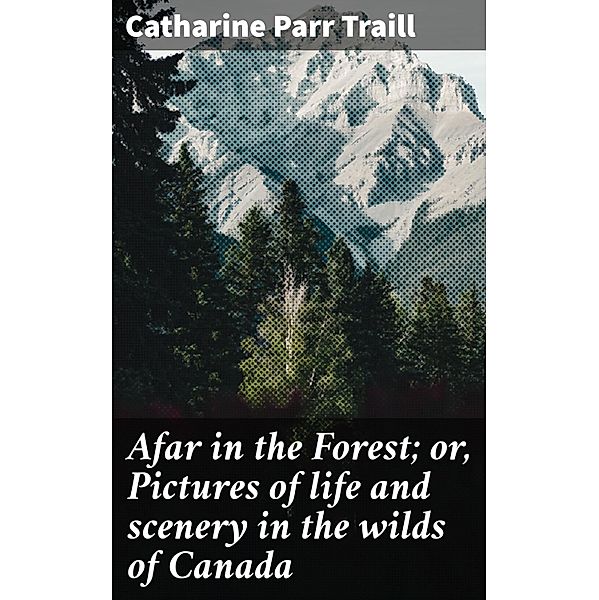 Afar in the Forest; or, Pictures of life and scenery in the wilds of Canada, Catharine Parr Traill