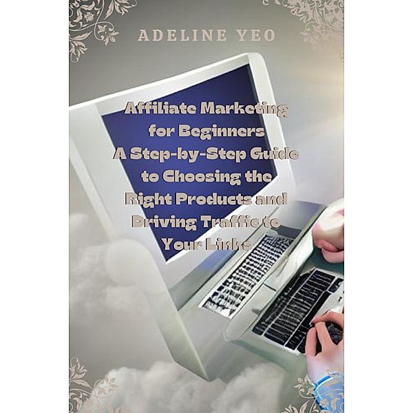 Affiliate Marketing for Beginners A Step-by-Step Guide to Choosing the Right Products and Driving Traffic to Your Links, Adeline Yeo