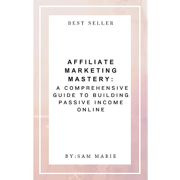 Affiliate Marketing Mastery:  A Comprehensive Guide to Building Passive Income Online, Sam Marie