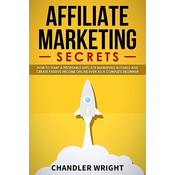 Affiliate Marketing: Secrets - How to Start a Profitable Affiliate Marketing Business and Generate Passive Income Online, Even as a Complete Beginner, Chandler Wright