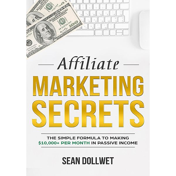 Affiliate Marketing : Secrets - The Simple Formula To Making $10,000+ Per Month In Passive Income, Sean Dollwet