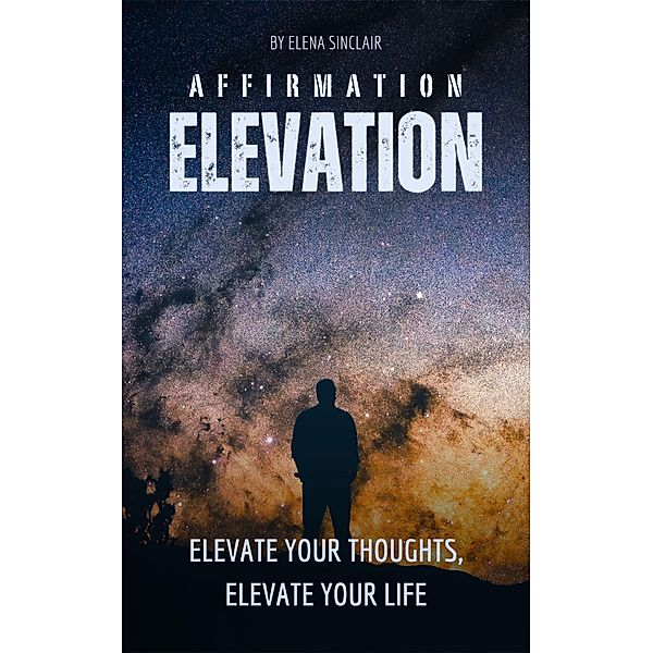 Affirmation Elevation: Elevate Your Thoughts, Elevate Your Life, Elena Sinclair
