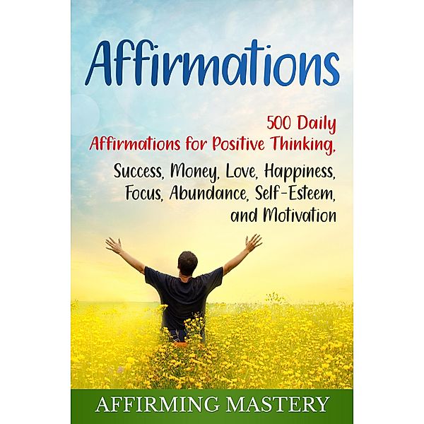 Affirmations: 500 Daily Affirmations for Positive Thinking, Success, Money, Love, Happiness, Focus, Abundance, Self-Esteem, and Motivation, Affirming Mastery