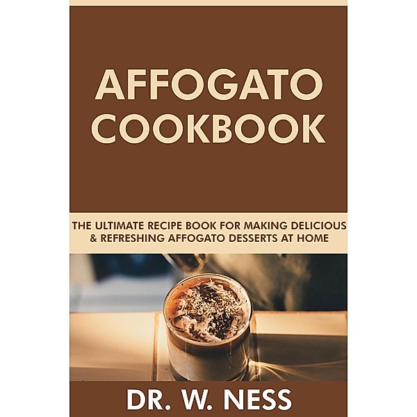 Affogato Cookbook: The Ultimate Recipe Book for Making Delicious and Refreshing Affogato Desserts at Home, W. Ness