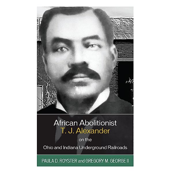 African Abolitionist T. J. Alexander on the Ohio and Indiana Underground Railroads, Paula D. Royster, Gregory M. George