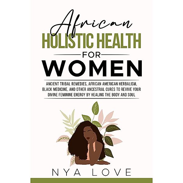 African Holistic Health for Women Ancient Tribal Remedies, African American Herbalism, Black Medicine and Other Ancestral Cures to Revive your Divine Feminine Energy by Healing the Body, Nya Love