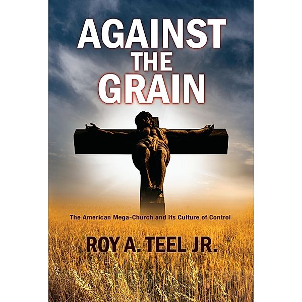 Against The Grain: The American Mega-Church and Its Culture of Control, Jr. Roy A. Teel