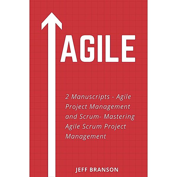 Agile: 2 Manuscripts- Agile Project Management and Scrum- Mastering Agile Scrum Project Management, Jeff Branson