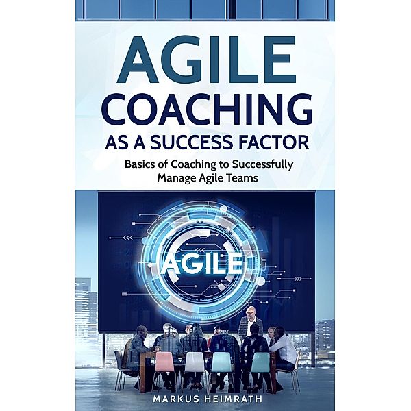 Agile Coaching as a Success Factor: Basics of Coaching to Successfully Manage Agile Teams, Markus Heimrath