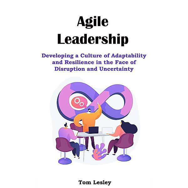 Agile Leadership: Developing a Culture of Adaptability and Resilience in the Face of Disruption and Uncertainty, Tom Lesley