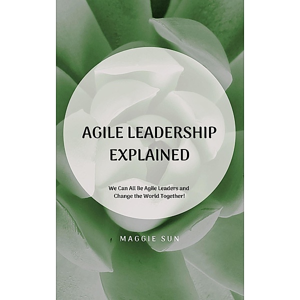 Agile Leadership Explained: We Can All Be Agile Leaders and Change the World Together!, Maggie Sun