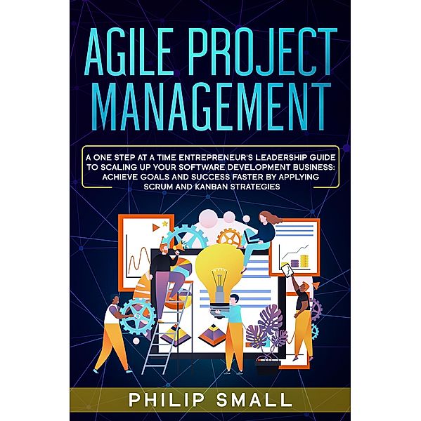 Agile Project Management: A One Step At A Time Entrepreneur's Leadership Guide To Scaling Up Your Software Development Business: Achieve Goals And Success Faster By Applying Scrum and Kanban Strategy, Philip Small