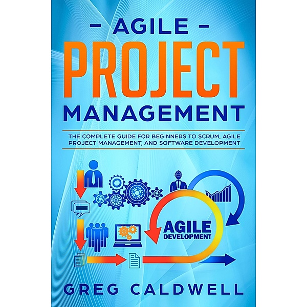 Agile Project Management: The Complete Guide for Beginners to Scrum, Agile Project Management, and Software Development (Lean Guides with Scrum, Sprint, Kanban, DSDM, XP & Crystal Book, #6) / Lean Guides with Scrum, Sprint, Kanban, DSDM, XP & Crystal Book, Greg Caldwell