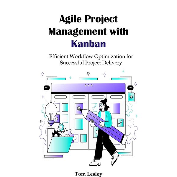 Agile Project Management with Kanban: Efficient Workflow Optimization for Successful Project Delivery, Tom Lesley