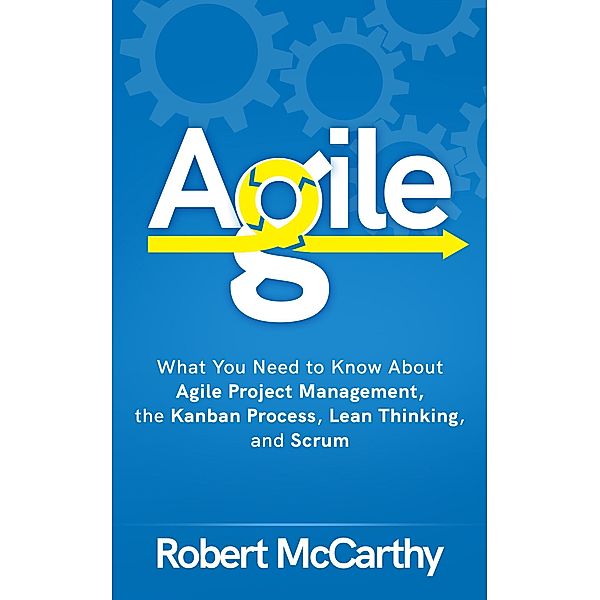 Agile: What You Need to Know About Agile Project Management, the Kanban Process, Lean Thinking, and Scrum, Robert Mccarthy