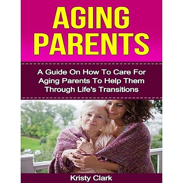 Aging Parents - A Guide On How to Care for Aging Parents to Help Them Through Life's Transitions., Kristy Clark