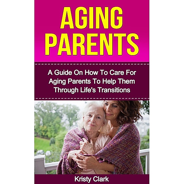 Aging Parents - A Guide On How To Care For Aging Parents To Help Them Through Life's Transitions (Aging Book Series, #3) / Aging Book Series, Kristy Clark