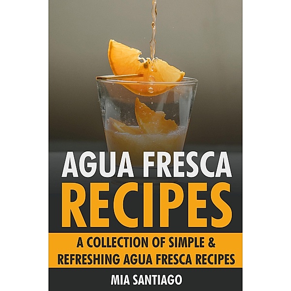 Agua Fresca Recipes: A Collection of Simple & Refreshing Agua Fresca Recipes, Mia Santiago