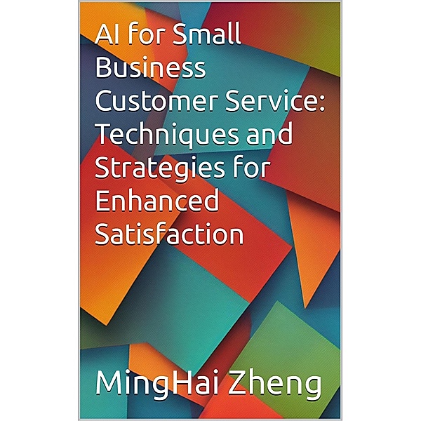 AI for Small Business Customer Service: Techniques and Strategies for Enhanced Satisfaction, Minghai Zheng