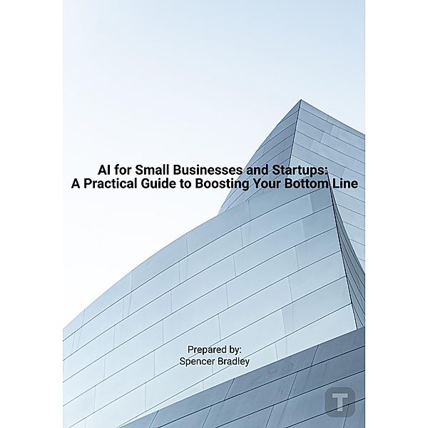 AI for Small Businesses and Startups: A Practical Guide to Boosting Your Bottom Line, Spencer Bradley