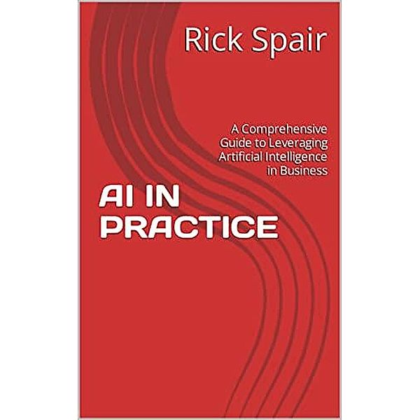 AI in Practice: A Comprehensive Guide to Leveraging Artificial Intelligence in Business, Rick Spair