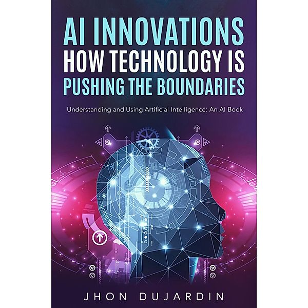 AI Innovations: How Technology is Pushing the Boundaries Understanding and Using Artificial Intelligence: An AI Book, Jhon Dujardin