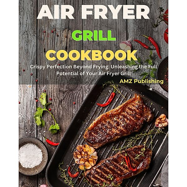Air Fryer Grill Cookbook : Crispy Perfection Beyond Frying: Unleashing the Full Potential of Your Air Fryer Grill, Amz Publishing