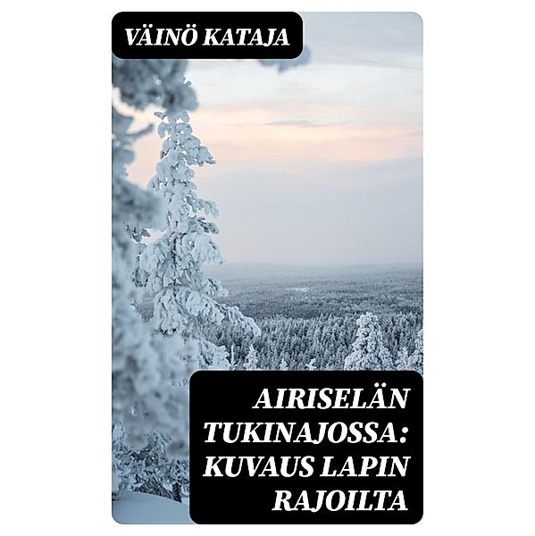 Airiselän tukinajossa: Kuvaus Lapin rajoilta, Väinö Kataja