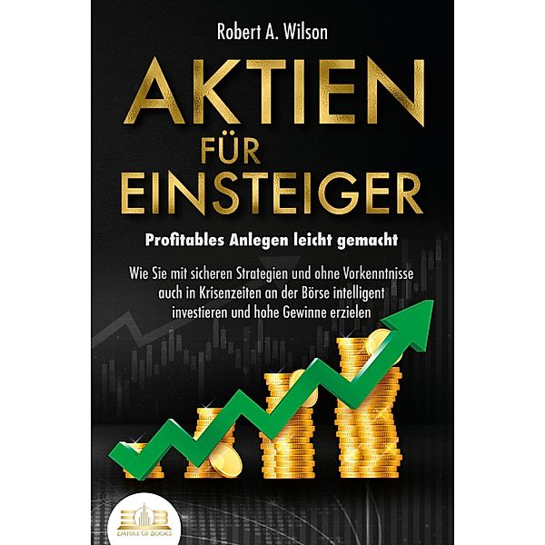 AKTIEN FÜR EINSTEIGER - Profitables Anlegen leicht gemacht: Wie Sie mit sicheren Strategien und ohne Vorkenntnisse auch in Krisenzeiten an der Börse intelligent investieren und hohe Gewinne erzielen, Robert A. Wilson