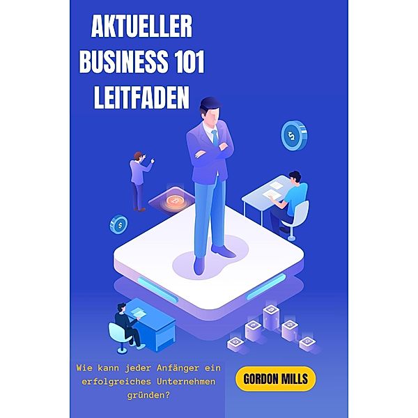 Aktueller Business 101-Leitfaden:  Wie Kann Jeder Anfänger ein Erfolgreiches Unternehmen Gründen?, Gordon Mills