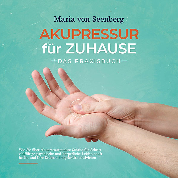 Akupressur für zuhause - Das Praxisbuch: Wie Sie über Akupressurpunkte Schritt für Schritt vielfältige psychische und körperliche Leiden sanft heilen und Ihre Selbstheilungskräfte aktivieren, Maria von Seenberg