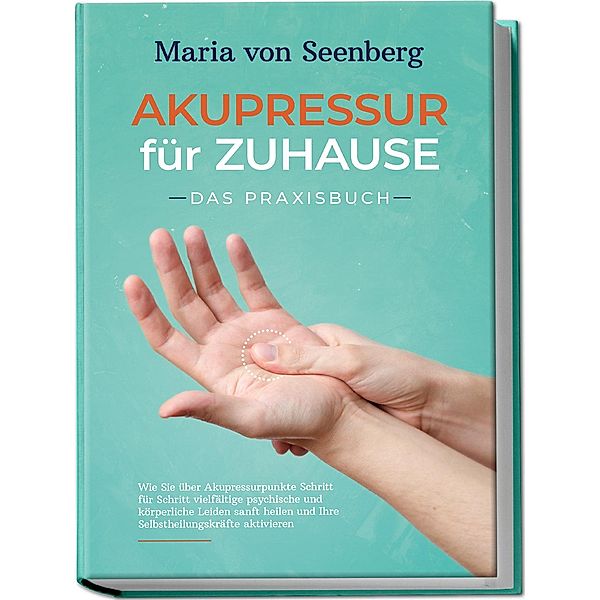 Akupressur für zuhause - Das Praxisbuch: Wie Sie über Akupressurpunkte Schritt für Schritt vielfältige psychische und körperliche Leiden sanft heilen und Ihre Selbstheilungskräfte aktivieren , Maria von Seenberg