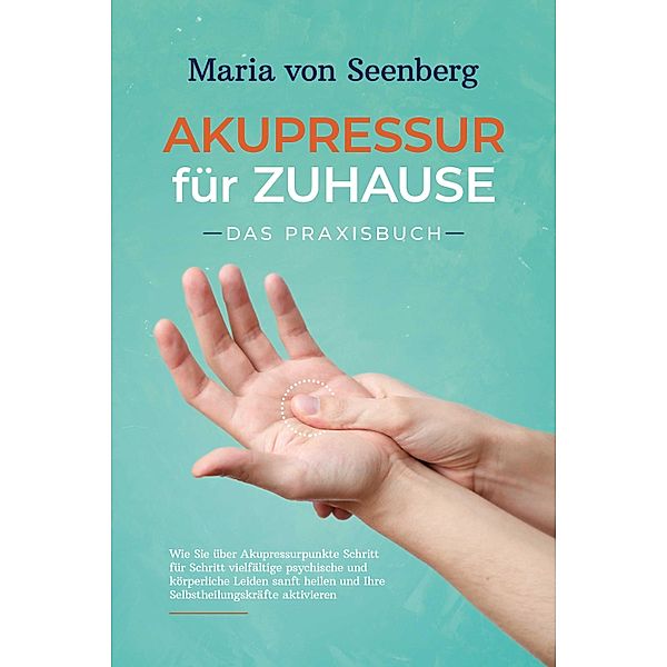 Akupressur für zuhause - Das Praxisbuch: Wie Sie über Akupressurpunkte Schritt für Schritt vielfältige psychische und körperliche Leiden sanft heilen und Ihre Selbstheilungskräfte aktivieren, Maria von Seenberg