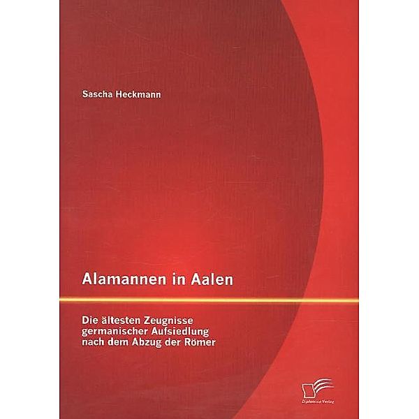 Alamannen in Aalen: Die ältesten Zeugnisse germanischer Aufsiedlung nach dem Abzug der Römer, Sascha Heckmann