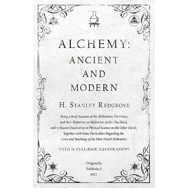 Alchemy: Ancient and Modern - Being a Brief Account of the Alchemistic Doctrines, and their Relations, to Mysticism on the One Hand, and to Recent Discoveries in Physical Science on the Other Hand, H. Stanley Redgrove