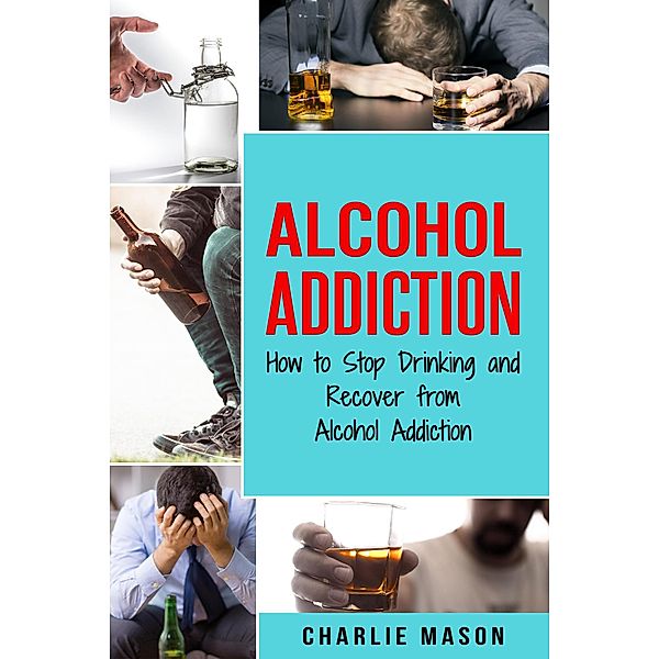 Alcohol Addiction: How to Stop Drinking and Recover from Alcohol Addiction, Charlie Mason
