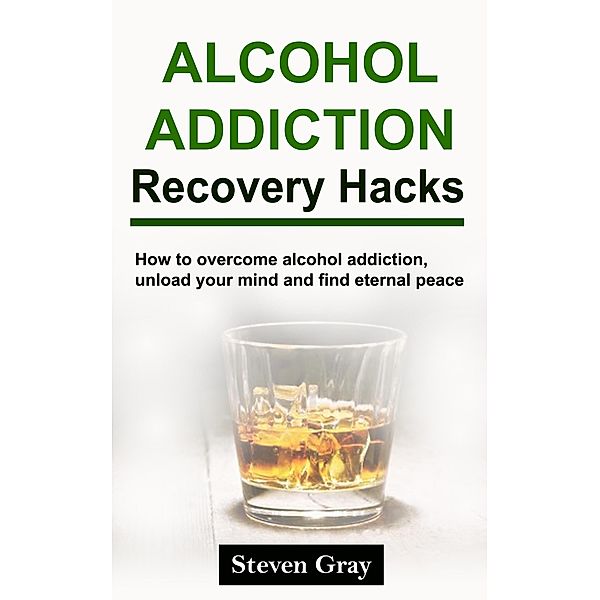 Alcohol Addiction Recovery Hacks: How to Overcome Alcohol Addiction, Unload Your Mind and Find Eternal Peace, Steven Gray