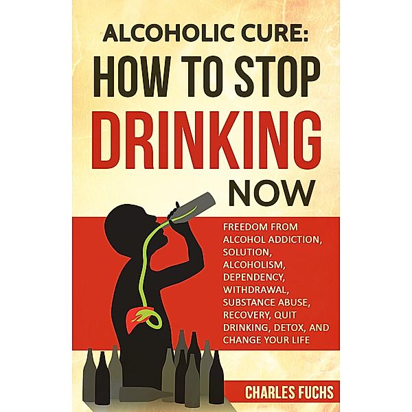 Alcoholic Cure: How to Stop Drinking Now: Freedom From Alcohol Addiction, Solution, Alcoholism, Dependency, Withdrawal, Substance Abuse, Recovery, Quit Drinking, Detox, And Change Your Life, Charles Fuchs