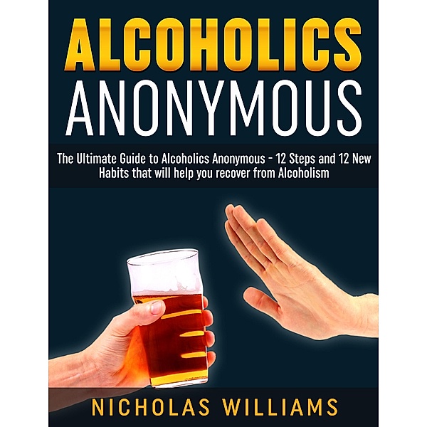 Alcoholics Anonymous: The Alcoholics Anonymous Guide: 12 Steps and 12 New Habits & Tips that will help you recover from Alcoholism, Nick Williams