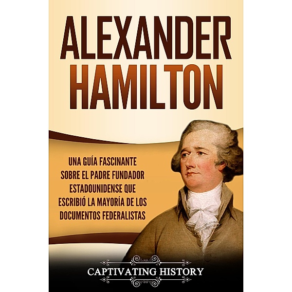 Alexander Hamilton: Una Guía Fascinante Sobre el Padre Fundador Estadounidense Que Escribió la Mayoría de los Documentos Federalistas, Captivating History