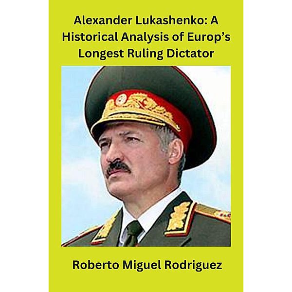 Alexander Lukashenko: A Historical Analysis of Europe's Longest Ruling Dictator, Roberto Miguel Rodriguez