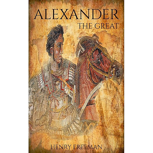 Alexander The Great: A Life From Beginning To End, Henry Freeman