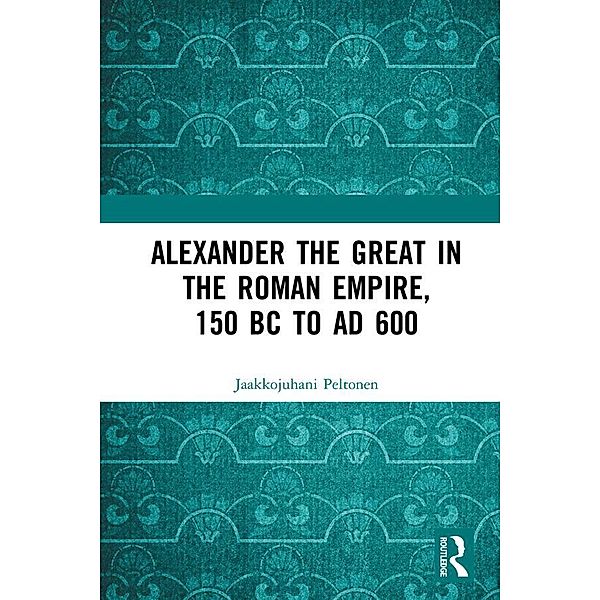 Alexander the Great in the Roman Empire, 150 BC to AD 600, Jaakkojuhani Peltonen