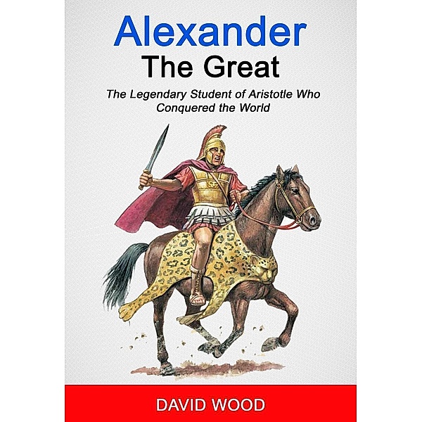 Alexander the Great: The Legendary Student of Aristotle Who Conquered The World, David Wood