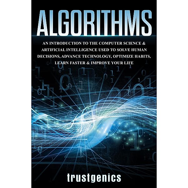 Algorithms: An Introduction to The Computer Science & Artificial Intelligence Used to Solve Human Decisions, Advance Technology, Optimize Habits, Learn Faster & Your Improve Life, Trust Genics