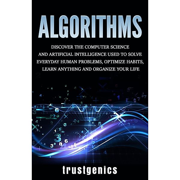 Algorithms: Discover The Computer Science and Artificial Intelligence Used to Solve Everyday Human Problems, Optimize Habits, Learn Anything and Organize Your Life, Trust Genics