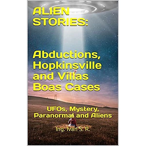 Alien Stories: Abductions, Hopkinsville and Villas Boas Cases: UFOs, Mystery, Paranormal and Aliens, Ing. Iván S. R.