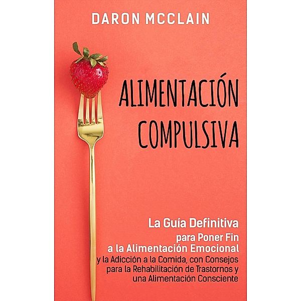 Alimentación Compulsiva: La Guía Definitiva para Poner Fin a la Alimentación Emocional y la Adicción a la Comida, con Consejos para la Rehabilitación de Trastornos y una Alimentación Consciente, Daron McClain