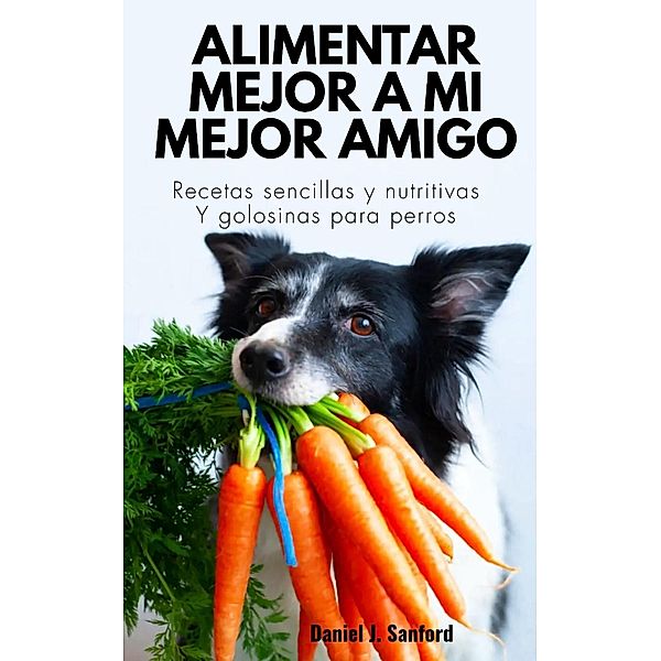 Alimentar Mejor a mi Mejor Amigo :  Recetas Sencillas y Nutritivas y Golosinas Para Perros, Daniel J. Sanford