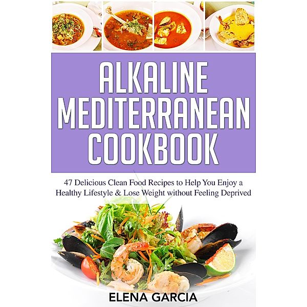 Alkaline Mediterranean Cookbook: 47 Delicious Clean Food Recipes to Help You Enjoy a Healthy Lifestyle and Lose Weight without Feeling Deprived (Alkaline, Mediterranean, Healthy Eating, #1) / Alkaline, Mediterranean, Healthy Eating, Elena Garcia